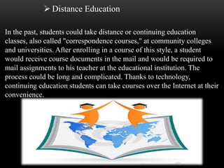  Distance Education 
In the past, students could take distance or continuing education 
classes, also called "correspondence courses," at community colleges 
and universities. After enrolling in a course of this style, a student 
would receive course documents in the mail and would be required to 
mail assignments to his teacher at the educational institution. The 
process could be long and complicated. Thanks to technology, 
continuing education students can take courses over the Internet at their 
convenience. 
 