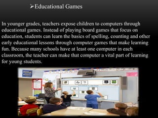 Educational Games 
In younger grades, teachers expose children to computers through 
educational games. Instead of playing board games that focus on 
education, students can learn the basics of spelling, counting and other 
early educational lessons through computer games that make learning 
fun. Because many schools have at least one computer in each 
classroom, the teacher can make that computer a vital part of learning 
for young students. 
 