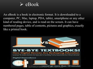  eBook 
An eBook is a book in electronic format. It is downloaded to a 
computer, PC, Mac, laptop, PDA, tablet, smartphone or any other 
kind of reading device, and is read on the screen. It can have 
numbered pages, table of contents, pictures and graphics, exactly 
like a printed book. 
 