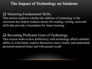 The Impact of Technology on Students 
 Mastering Fundamental Skills, 
This section explores whether the addition of technology in the 
classroom has helped students master the reading, writing, and math 
skills that provide a foundation for future learning. 
 Becoming Proficient Users of Technology, 
This section looks at how proficiency with technology affects students’ 
ability to write better, express themselves more clearly, and understand 
presented material faster and with greater recall. 
 