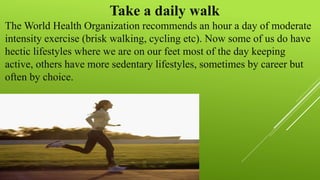 Take a daily walk
The World Health Organization recommends an hour a day of moderate
intensity exercise (brisk walking, cycling etc). Now some of us do have
hectic lifestyles where we are on our feet most of the day keeping
active, others have more sedentary lifestyles, sometimes by career but
often by choice.
 
