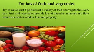 Eat lots of fruit and vegetables
Try to eat at least 5 portions of a variety of fruit and vegetables every
day. Fruit and vegetables provide lots of vitamins, minerals and fibre
which our bodies need to function properly.
 