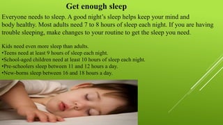 Everyone needs to sleep. A good night’s sleep helps keep your mind and
body healthy. Most adults need 7 to 8 hours of sleep each night. If you are having
trouble sleeping, make changes to your routine to get the sleep you need.
Kids need even more sleep than adults.
•Teens need at least 9 hours of sleep each night.
•School-aged children need at least 10 hours of sleep each night.
•Pre-schoolers sleep between 11 and 12 hours a day.
•New-borns sleep between 16 and 18 hours a day.
Get enough sleep
 