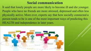 Social communication
İt said that lonely people are more likely to become ill and die younger.
People who have no friends are more stressed, depressed and often less
physically active. More ever, experts say that how socially connected a
person tends to be is one of the most important ways of predicting this
HEALTH and independence in later years.
 