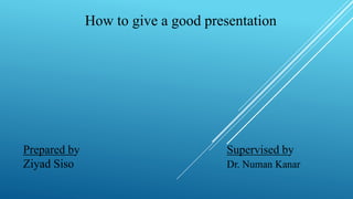 How to give a good presentation
Prepared by Supervised by
Ziyad Siso Dr. Numan Kanar
 