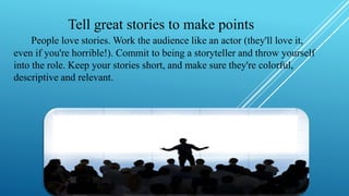 Tell great stories to make points
People love stories. Work the audience like an actor (they'll love it,
even if you're horrible!). Commit to being a storyteller and throw yourself
into the role. Keep your stories short, and make sure they're colorful,
descriptive and relevant.
 