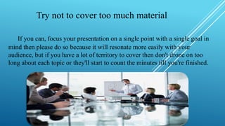 Try not to cover too much material
If you can, focus your presentation on a single point with a single goal in
mind then please do so because it will resonate more easily with your
audience, but if you have a lot of territory to cover then don't drone on too
long about each topic or they'll start to count the minutes till you're finished.
 