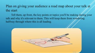 Plan on giving your audience a road map about your talk at
the start
Tell them, up front, the key points or topics you'll be making during your
talk and why it's relevant to them. This will keep them from wondering
halfway through where this is all leading.
 
