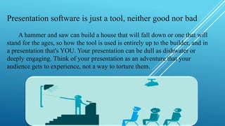 Presentation software is just a tool, neither good nor bad
A hammer and saw can build a house that will fall down or one that will
stand for the ages, so how the tool is used is entirely up to the builder, and in
a presentation that's YOU. Your presentation can be dull as dishwater or
deeply engaging. Think of your presentation as an adventure that your
audience gets to experience, not a way to torture them.
 