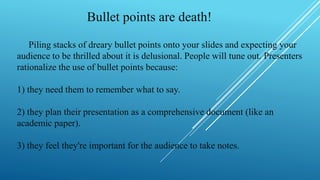 Bullet points are death!
Piling stacks of dreary bullet points onto your slides and expecting your
audience to be thrilled about it is delusional. People will tune out. Presenters
rationalize the use of bullet points because:
1) they need them to remember what to say.
2) they plan their presentation as a comprehensive document (like an
academic paper).
3) they feel they're important for the audience to take notes.
 