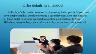 Offer details in a handout
Ahhh, here's the perfect solution to eliminating bullet points. If you can't
have a paper handout consider creating a second presentation that contains
all those bullet points and upload it to a online presentation site (like
Slideshare.com) so that you can share it with your audience after your talk.
 