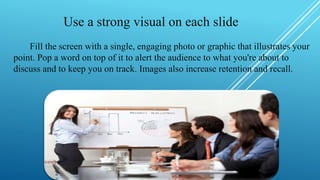 Use a strong visual on each slide
Fill the screen with a single, engaging photo or graphic that illustrates your
point. Pop a word on top of it to alert the audience to what you're about to
discuss and to keep you on track. Images also increase retention and recall.
 