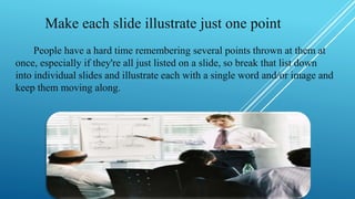Make each slide illustrate just one point
People have a hard time remembering several points thrown at them at
once, especially if they're all just listed on a slide, so break that list down
into individual slides and illustrate each with a single word and/or image and
keep them moving along.
 