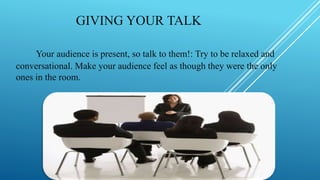 GIVING YOUR TALK
Your audience is present, so talk to them!: Try to be relaxed and
conversational. Make your audience feel as though they were the only
ones in the room.
 