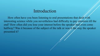 Introduction
How often have you been listening to oral presentations that dealt with
interesting science while you nevertheless had difficulty to pay attention till the
end? How often did you lose your interest before the speaker had even come
halfway? Was it because of the subject of the talk or was it the way the speaker
presented it?
 