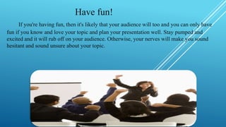Have fun!
If you're having fun, then it's likely that your audience will too and you can only have
fun if you know and love your topic and plan your presentation well. Stay pumped and
excited and it will rub off on your audience. Otherwise, your nerves will make you sound
hesitant and sound unsure about your topic.
 