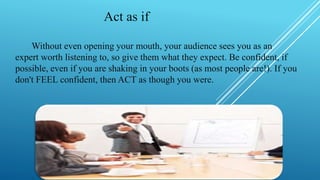 Act as if
Without even opening your mouth, your audience sees you as an
expert worth listening to, so give them what they expect. Be confident, if
possible, even if you are shaking in your boots (as most people are!). If you
don't FEEL confident, then ACT as though you were.
 