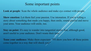 Some important points
Look at people: Scan the whole audience and make eye contact with people.
Show emotion: Let them feel your passion. Use intonation. If you're telling a
story about something that made you happy, then smile, sound gleeful and move
your arms. Your audience will smile, too.
Stay on point: It's easy to wander into tangential stories that, although good,
aren't useful to your audience. Don't waste their time.
Tease your audience: Make them expectant. "I'll show you how all these points
come together in a way that will shock you!"
 
