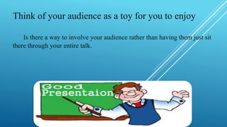 Think of your audience as a toy for you to enjoy
Is there a way to involve your audience rather than having them just sit
there through your entire talk.
 