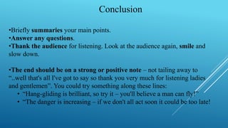 Conclusion
•Briefly summaries your main points.
•Answer any questions.
•Thank the audience for listening. Look at the audience again, smile and
slow down.
•The end should be on a strong or positive note – not tailing away to
“..well that's all I've got to say so thank you very much for listening ladies
and gentlemen”. You could try something along these lines:
• “Hang-gliding is brilliant, so try it – you'll believe a man can fly!”
• “The danger is increasing – if we don't all act soon it could be too late!
 