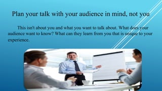 Plan your talk with your audience in mind, not you
This isn't about you and what you want to talk about. What does your
audience want to know? What can they learn from you that is unique to your
experience.
 