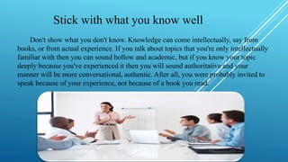 Stick with what you know well
Don't show what you don't know. Knowledge can come intellectually, say from
books, or from actual experience. If you talk about topics that you're only intellectually
familiar with then you can sound hollow and academic, but if you know your topic
deeply because you've experienced it then you will sound authoritative and your
manner will be more conversational, authentic. After all, you were probably invited to
speak because of your experience, not because of a book you read.
 