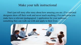 Make your talk instructional
Don't just tell story after story about how amazing you are. (I've watched
designers show off their work and never teach anything.) For each point you
make have a relevant (pedagogical :) application for your audience,
something they can walk out with and apply to their lives.
 
