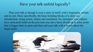 Have your talk unfold logically?
Plan your talk as though it were a story in itself, with a beginning, middle
and an end. More specifically, the basic building blocks of a story are:
introduction, rising action, climax and resolution. So, introduce your subject,
have each point build on the previous one, have them all add up to a key point
that is bigger than its parts and then end your talk with a lesson about the
larger point.
 