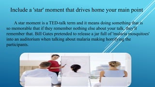 Include a 'star' moment that drives home your main point
A star moment is a TED-talk term and it means doing something that is
so memorable that if they remember nothing else about your talk, they'll
remember that. Bill Gates pretended to release a jar full of 'malaria mosquitoes'
into an auditorium when talking about malaria making horrifying the
participants.
 