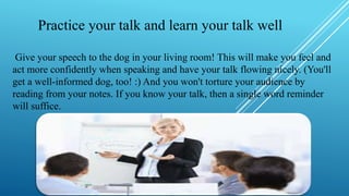 Practice your talk and learn your talk well
Give your speech to the dog in your living room! This will make you feel and
act more confidently when speaking and have your talk flowing nicely. (You'll
get a well-informed dog, too! :) And you won't torture your audience by
reading from your notes. If you know your talk, then a single word reminder
will suffice.
 