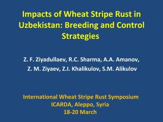 Impacts   of Wheat Stripe Rust in Uzbekistan: Breeding and Control Strategies  Z. F. Ziyadullaev, R.C. Sharma, A.A. Amanov,  Z. M. Ziyaev, Z.I. Khalikulov, S.M. Alikulov International Wheat Stripe Rust Symposium ICARDA, Aleppo, Syria  18-20 March  