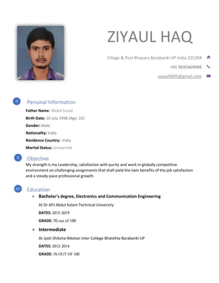 ZIYAUL HAQ
Personal Information
Father Name: Mohd Javed
Birth Date: 10 July 1996 (Age: 22)
Gender: Male
Nationality: India
Residence Country: India
Marital Status: Unmarried
Objective
My strength is my Leadership, satisfaction with purity and work in globally competitive
environment on challenging assignments that shall yield the twin benefits of the job satisfaction
and a steady-pace professional growth.
Education
• Bachelor's degree, Electronics and Communication Engineering
At Dr APJ Abdul Kalam Technical University
DATES: 2015-2019
GRADE: 70 out of 100
• Intermediate
At Jyoti Shiksha Niketan Inter College Bhatehta Barabanki UP
DATES: 2012-2014
GRADE: 76 OUT OF 100
Village & Post Bhayara Barabanki UP India 225204
+91 9695469046
ziyaul9695@gmail.com
 