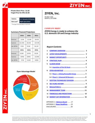 Certain statements in this overview including, but not limited to, statements related to anticipated commencement of commercial production, targeted pricing and performance goals, and statements
that otherwise relate to future periods are forward-looking statements. These statements involve risks and uncertainties, which are described in more detail in the Company's periodic reports filed
with the SEC, specifically the most recent reports which identify important risk factors that could cause actual results to differ from those contained in the forward-looking statements. Forward-
looking statements are made and based on information available to the Company on the date of this document release. Ziyen Inc. assumes no obligation to update the information in this overview.
1
Private Share Price: $1.50
Target Price for IPO: $3.30
e
* See page 20 for description of risk levels.
Summary Financial Projections
2019e 2020e 2021e
Revenues $2.9M $12.8M $49.5M
Expenses ($2.25M) ($8.2M) ($23.4M)
Adj. EBITDA $745K $4.6M $26.1M
2022e 2023e 2024e
Revenues $124M $247M $412M
Expenses ($49M) ($84M) ($129M)
Adj. EBITDA $75M $163M $283M
Ziyen Advantage Model
ZIYEN, Inc.
PO BOX 1500
BONITA, CA 91908
COMPANY BRIEF
ZIYEN Energy is ready to enhance the
U.S. domestic Oil and Energy industry
Report Contents
1 COMPANY OVERVIEW ……………………………………….. 2
2 LATEST DEVELOPMENTS ………………………..………….. 2
3 MARKET OPPORTUNITY………………………………………. 3
4 STRATEGIC PLAN ………………………………………………… 4
5 ILLINOIS BASIN .....................................................4
5.1 Acquisition of first Oil Asset…………………………………. 5
6 ZIYEN ADVANTAGE ……………………………………………… 5
6.1 Phase 1 - Utilizing Renewable Energy …………………… 5
6.2 Phase 2 – Enhanced Oil Recovery ………….…………… 8
7 SCOTTISH TECHNOLOGY DIVISION ………….............. 9
8 SEC FILING HISTORY............................................. 9
9 REGULATION A+ ..................................................10
10 MANAGEMENT TEAM..........................................11
11 FINANCIALS AND PROJECTIONS ......................... 13
12 MARKET CAP INFORMATION ……………………………. 16
APPENDIX 1| Advisory Board …..… 17
APPENDIX 2 |News Headlines………19
DISCLOSURES ..................................20
Industry U.S. Domestic Oil Market
Risk Level* Highly Speculative
 