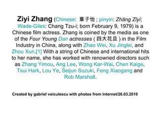 Ziyi Zhang  ( Chinese :  章子怡 ;  pinyin :  Zhāng Zǐyí ;  Wade-Giles : Chang Tzu-i; born February 9, 1979) is a Chinese film actress. Zhang is coined by the media as one of the  Four Young  Dan  actresses  ( 四大花旦 ) in the Film Industry in China, along with  Zhao Wei ,  Xu   Jinglei , and  Zhou Xun . [1]  With a string of Chinese and international hits to her name, she has worked with renowned directors such as  Zhang  Yimou ,  Ang  Lee ,  Wong  Kar-Wai ,  Chen  Kaige ,  Tsui  Hark ,  Lou Ye ,  Seijun  Suzuki ,  Feng   Xiaogang  and  Rob Marshall . Created by gabriel voiculescu with photos from Internet/26.03.2010 