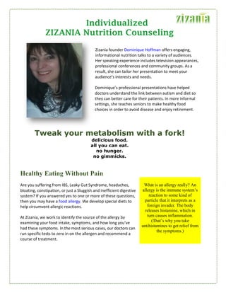 Individualized
ZIZANIA Nutrition Counseling
Zizania founder Dominique Hoffman offers engaging,
informational nutrition talks to a variety of audiences.
Her speaking experience includes television appearances,
professional conferences and community groups. As a
result, she can tailor her presentation to meet your
audience’s interests and needs.
Dominique’s professional presentations have helped
doctors understand the link between autism and diet so
they can better care for their patients. In more informal
settings, she teaches seniors to make healthy food
choices in order to avoid disease and enjoy retirement.
Tweak your metabolism with a fork!
delicious food.
all you can eat.
no hunger.
no gimmicks.
Healthy Eating Without Pain
Are you suffering from IBS, Leaky Gut Syndrome, headaches,
bloating, constipation, or just a Sluggish and inefficient digestive
system? If you answered yes to one or more of these questions,
then you may have a food allergy. We develop special diets to
help circumvent allergic reactions.
At Zizania, we work to identify the source of the allergy by
examining your food intake, symptoms, and how long you’ve
had these symptoms. In the most serious cases, our doctors can
run specific tests to zero in on the allergen and recommend a
course of treatment.
What is an allergy really? An
allergy is the immune system’s
reaction to some kind of
particle that it interprets as a
foreign invader. The body
releases histamine, which in
turn causes inflammation.
(That’s why you take
antihistamines to get relief from
the symptoms.)
 