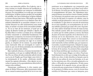 200 SOBRE LA VIOLENCIA 
tiene a esta institución pública. En el ejército, este re 
verso consiste en rituales obscenos de humillación se­xual 
contra el compañero que sustentan la solidaridad 
de grupo. En otras palabras, no es sólo que, por razones 
conformistas, la Iglesia intente encubrir los escándalos 
de pedofilia, sino que al defenderse la Iglesia defiende 
su secreto obsceno más íntimo. Ello implica que identi 
ficarse con este lado secreto es un elemento clave de la 
auténtica identidad de un sacerdote cristiano: si un sa­cerdote 
denuncia (no sólo retóricamente) estos escán­dalos, 
se excluye a sí mismo de la comunidad eclesiásti­ca. 
Ya no es «uno de los nuestros», al igual que un 
sudista de Estados Unidos que delataba a alguien del 
Ku Klux Klan se excluía a sí mismo de su comunidad, 
al haber traicionado su solidaridad fundamental. Por 
consiguiente, la respuesta a la renuencia de la Iglesia no 
debe ser sólo que nos enfrentamos a casos criminales y 
que, si la Iglesia no participa con rigor en su investi­gación, 
es cómplice de los mismos. La propia Iglesia 
como institución debe, ser investigada en cuanto al 
modo en que crea de forma sistemática las condiciones 
para que se cometan tales delitos. 
Este trasfondo obsceno, el terreno inconsciente de; 
las costumbres, es lo que en realidad dificulta el cam­bio. 
Por eso el lema de toda revolución radical coincide 
con la cita de Virgilio que Freud eligió como inicio de 
La interpretación de los sueños'. «Acheronta movebo·. 
moveré las regiones infernales». ¡Que alguien ose per­turbar 
el sustrato de los apuntalamientos silenciados de 
nuestra vida cotidiana! 
Humoresque, posiblemente la obra maestra para 
piano de Robert Schumann, debe interpretarse tenien­do 
en cuenta la ausencia gradual de la voz en sus com­LA 
TOLERANCIA COMO CATEGORÍA IDEOLÓGICA 201 
posiciones: no es simplemente una composición para 
piano, sino una composición con la línea vocal reduci­da 
al silencio, de modo que todo lo que escuchamos es 
el acompañamiento del piano. Así, deberíamos inter­pretar 
la famosa «voz interior» (innere Stimme) añadida 
por Schumann a la partitura como una tercera línea en­tre 
las dos del piano, la superior y la inferior, como la 
melodía vocal que permanece como una «voz interior» 
no vocalizada. Lo que oímos es una serie de variaciones 
sin un tema específico, un acompañamiento sin una lí­nea 
melódica principal que existe sólo como Augenmu-sik, 
cómo música visual bajo la forma de notas escritas. 
Esta melodía ausente debe ser reconstruida teniendo 
en cuenta que los niveles primero y tercero (las líneas 
de piano de la mano izquierda y de la derecha) no se re­lacionan 
con la otra directamente, esto es, su relación 
no es la de un espejo. Para conocer su interconexión, 
uno se ve impelido a (re)construir un tercer nivel «vir­tual 
» intermedio, la línea melódica que, por razones es­tructurales, 
no puede interpretarse. Adquiere la catego­ría 
de un ente real imposible que sólo puede existir bajo 
la forma de la escritura. Su presencia física aniquilaría 
las dos líneas melódicas que escuchamos en realidad. 
En su breve ensayo «Pegan a un niño», Freud ana­liza 
la fantasía de un niño que es testigo de la paliza que 
recibe otro chico: el niño identifica su fantasía como la 
última de una cadena de otras tres fantasías, en la que 
las dos anteriores son: «Veo a mi padre golpeando a un 
niño» y «Mi padre me está golpeando». El niño nunca 
fue consciente de la segunda escena, así que debe ser 
reconstruida para proporcionar el eslabón perdido en­tre 
la primera y la última escena, como la tercera línea 
melódica de Schumann que nunca se interpreta, pero 
 