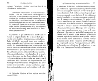 2 0 8 SOBRE LA VIOLENCIA 
equivoca Christopher Hitchens cuando escribió de loy 
carceleros de Abu Ghraib: 
Una de estas dos cosas debe ser necesariamente ver 
dadera. O bien esos idiotas estaban actuando por orden 
de alguien, lo cual significa que hay personas de medio .1 
alto nivel que piensan que no están limitadas por las Ir 
yes, los códigos y las órdenes regulares. O bien actuaron 
por iniciativa propia, en cuyo caso son rebeldes, deserto 
res o traidores. Por eso uno se pregunta, con cierta nos 
talgia, si no hay ninguna previsión en los procedimiento?» 
de la justicia militar para poder expulsarlos o, direct ¡i 
mente, pegarles un tiro.15 
El problema es que las torturas de Abu Ghraib no 
encajan en ninguna de estas dos opciones: dado que no 
pueden ser reducidos a simples actos de maldad de sol 
dados individuales son, desde luego, actos no direcţii 
mente ordenados, sino legitimados por una versión es-pecífica 
del obsceno «código rojo». Afirmar que ernn 
obra de «rebeldes, desertores o traidores» incurre en c 
mismo sinsentido que el que dice que los linchamientos 
del Ku Klux Klan eran actos de traidores a la civilizn 
ción occidental cristiana y no el estallido de su propio 
reverso obsceno, o que los abusos infantiles de los sn· 
cerdotes católicos son perpetrados por «traidores» ;il 
catolicismo. Abu Ghraib no era simplemente un caso 
de arrogancia estadounidense ante personas del tercer 
mundo: al ser sometidos a torturas humillantes, los pri 
sioneros iraquíes fueron de hecho iniciados en la cultu 
15. Christopher Hitchens, «Prison Mutiny», www.slatc, 
com/id/2099888. 
LA TOLERANCIA COMO CATEGORÍA IDEOLÓGICA 2 0 9 
ra americana. Se les dio a probar su reverso obsceno, 
que conforma el suplemento necesario para los valores 
públicos de la dignidad personal, la democracia y la li­bertad. 
Por tanto, Bush estaba equivocado, pues lo que 
obtenemos cuando vemos las fotos de los prisioneros 
iraquíes humillados es precisamente una percepción di­recta 
de los valores estadounidenses, del auténtico nú­cleo 
del goce obsceno que sustenta el modo de vida es­tadounidense. 
Esas fotos colocan en una perspectiva 
adecuada la conocida tesis de Samuel Huntington del 
«choque de civilizaciones». El choque entre las civiliza­ciones 
árabe y estadounidense no es el que se da entre 
la barbarie y el respeto por la dignidad humana, sino un 
choque entre la tortura brutal anónima y la tortura 
como un espectáculo mediático en el que los cuerpos 
de las víctimas sirven de trasfondo anónimo para los 
sonrientes rostros de los «inocentes estadounidenses» 
que perpretan la tortura. Parece, parafraseando a Wal­ter 
Benjamin, que todo choque de civilizaciones en rea­lidad 
es un choque entre barbaries subyacentes. 
 