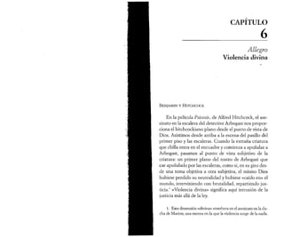 } Aï 
CAPÍTULO6 
Allegro 
Violencia divina 
B e n ja m in y H it c h c o c k 
En la película Psicosis, de Alfred Hitchcock, el ase­sinato 
en la escalera del detective Arbogast nos propor­ciona 
el hitchcockiano plano desde el punto de vista de 
Dios. Asistimos desde arriba a la escena del pasillo del 
primer piso y las escaleras. Cuando la extraña criatura 
que chilla entra en el encuadre y comienza a apuñalar a 
Arbogast, pasamos al punto de vista subjetivo de la 
criatura: un primer plano del rostro de Arbogast que 
cae apuñalado por las escaleras, como si, en su giro des­de 
una toma objetiva a otra subjetiva, el mismo Dios 
hubiese perdido su neutralidad y hubiese «caído en» el 
mundo, interviniendo con brutalidad, repartiendo jus­ticia. 
1 «Violencia divina» significa aquí intrusión de la 
justicia más allá de la ley. 
1. Esta dimensión «divina» reverbera en el asesinato en la du­cha 
de Marion, una escena en la que la violencia surge de la nada. 
 