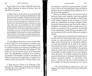 212 SOBRE LA VIOLENCIA 
En la novena de sus «Tesis de filosofía de la histo­ria 
», Walter Benjamin se refiere al Angelus Novus de 
Paul Klee, que muestra 
un ángel, al parecer en el momento en que se aleja de algo 
que atrae su mirada. Tiene los ojos desorbitados, la boca 
abierta y las alas extendidas. El ángel de la historia debe 
de tener ese aspecto. Su rostro está vuelto hacia el pasado. 
En lo que a nosotros nos parece una cadena de aconteci­mientos, 
él ve una catástrofe única, que arroja a sus pies 
ruina sobre ruina, amontonándolas sin cesar. El ángel 
quisiera detenerse, despertar a los muertos y recomponer 
lo destruido. Pero un huracán sopla desde el paraíso y se 
arremolina en sus alas, y es tan fuerte que el ángel ya no 
puede plegarlas. Este huracán lo arrastra irresistiblemen­te 
hacia el futuro, al cual vuelve la espalda, mientras el cú­mulo 
de ruinas crece ante él hasta el cielo. Este huracán es 
lo que nosotros llamamos progreso.2 
¿Y si la violencia divina fuera la intervención salva­je 
de este ángel? Al ver el montón de escombros que 
crece hacia el cielo, ese vertedero de injusticias, de vez 
en cuando contraataca para restaurar el equilibrio, para 
vengarse por el efecto destructivo del «progreso». ¿No 
podría ser vista la historia entera de la humanidad 
como una normalización progresiva de la injusticia, 
acarreando el innombrable y anónimo sufrimiento de 
millones de personas? En algún lugar, en la esfera de lo 
«divino», quizá esas injusticias se olvidan. Estas se van 
2. Walter Benjamin, «Theses on thè Philosophy of His-tory 
», tesis IX, en Illuminations, Nueva York, Schocken Books, 
1968 (trad. cast.: «Tesis de filosofía de la historia», en Ilumina­ciones, 
Madrid, Taurus, 1999). 
VIOLENCIA DIVINA 21 3 
acumulando, se registran las equivocaciones, la tensión 
crece y cada vez es más insoportable, hasta que llega un 
momento en que la violencia divina explota en una ra­bia 
destructiva vengadora.3 
Frente a tal refuerzo violento de la justicia se alza la 
violencia divina como injusticia, como una explosión 
de capricho divino cuyo caso ejemplar es, desde luego, 
el del trabajo. Después de que el trabajo se vea gol­peado 
por calamidades, sus amigos teológicos vienen 
ofreciendo interpretaciones que dan sentido a estas ca­lamidades. 
La grandeza de Job no reside tanto en rei­vindicar 
su inocencia como en insistir en el sinsentido 
de sus calamidades. Cuando Dios por fin aparece, afir­ma 
la posición de Job contra los defensores teológicos 
de la fe. 
Aquí la estructura es exactamente la misma que en 
el sueño de Freud sobre la inyección de Irma, que co­mienza 
con una conversación entre Freud y su pa­ciente 
acerca del fracaso de su tratamiento debido a 
una inyección infectada. En el curso de la conversa­ción, 
Freud se le acerca, se aproxima a su rostro y mira 
en el interior de su boca, enfrentándose a la espantosa 
visión de su carne viva. Un vez alcanzado el horror más 
insoportable, el sueño cambia de tono y pasa abrupta­mente 
del terror a la comedia: aparecen tres doctores 
amigos de Freud que, en una jerga ridicula pseudopro-fesional, 
enumeran múltiples —y mutuamente exclu-yentes— 
razones por las que el envenenamiento de 
Irma debido a la inyección infectada no era culpa de 
3. Para más modalidades de violencia divina, véase Terry 
Eagleton, Sweet Violence: The Idea ofthe Tragic, Oxford, Black­well, 
2002. 
 