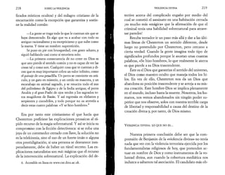 2 1 8 SOBRE LA VIOLENCIA 
ficados místicos ocultos) y del milagro cristiano de la 
encarnación como la excepción que garantiza y sostie­ne 
la realidad común: 
—La gente se traga todo lo que le cuentan sin que se 
haya demostrado. Es algo que va a acabar con todo su 
antiguo racionalismo y su escepticismo y que sube como 
la marea. Y tiene un nombre: superstición. 
Se puso en pie con brusquedad, con gesto adusto, y 
siguió hablando casi como si estuviera solo: 
—La primera consecuencia de no creer en Dios es 
que uno pierde el sentido común y no es capaz de ver las 
cosas tal y como son. Cualquier cosa que te cuentan y di­cen 
que es muy importante cobra un valor infinito, como 
el paisaje de una pesadilla. Un perro se convierte en orá­culo, 
y un gato en misterio, y un cerdo en mascota, y un 
escarabajo en animal sagrado, y se resucita todo el zoo 
del politeísmo de Egipto y de la India antigua; el perro 
Anubis y el gran Pasht de ojos verdes y los sagrados to­ros 
mugidores de Basán. Y así regresáis en elefantes y 
serpientes y cocodrilos, y todo porque no os atrevéis a 
decir estas cuatro palabras: «Y se hizo hombre».6 
Era por tanto este cristianismo el que hacía que 
Chesterton prefiriese las explicaciones prosaicas al rá­pido 
recurso de la magia sobrenatural. Y así se inicia su 
compromiso con la ficción detectivesca: si se roba una 
joya de un contenedor cerrado con llave, la solución no 
es la telekinesia, sino el uso de un fuerte imán o alguna 
otra prestidigitación; si una persona se desvanece ines­peradamente, 
debe de haber un túnel secreto. Las ex­plicaciones 
naturalistas son más mágicas que el recurso 
de la intervención sobrenatural. La explicación del de- 
6. Accesible en línea en www.cse.dmu.ac.uk. 
VIOLENCIA DIVINA 2 1 9 
tective acerca del complicado engaño por medio del 
cual se cometió el asesinato en una habitación cerrada 
¡es mucho más «mágica» que la afirmación de que el 
criminal tenía una habilidad sobrenatural para atrave­sar 
paredes! 
Resulta tentador ir un paso más allá y dar a las últi­mas 
líneas de Chesterton un sentido diferente, desde 
luego no pretendido por Chesterton, pero cercano a 
cierta verdad. Cuando la gente imagina todo tipo de 
significados profundos porque le asustan unas cuantas 
palabras, «Se hizo hombre», lo que realmente le aterra 
es que pierde a su Dios trascendente. 
Este es el Dios que garantiza el sentido del universo, 
el Dios como maestro oculto que maneja todos los hi­los. 
En vez de ello, Chesterton nos da un Dios que 
abandona su posición trascendente y se arroja a su mis­ma 
creación. Este hombre-Dios se implica plenamente 
en el mundo, incluso hasta la muerte. Nosotros, los hu­manos, 
nos vemos abandonados sin ningún poder su­perior 
que nos observe, solos con nuestra terrible carga 
de libertad y responsabilidad a causa del destino de la 
creación divina y, por tanto, de Dios mismo. 
V io l e n c ia d iv in a : lo q u e n o es... 
Nuestra primera conclusión debe ser que la com­prensión 
de Benjamin de la «violencia divina» no tenía 
nada que ver con la violencia terrorista ejercida por los 
fundamentalistas religiosos de hoy, que pretenden ac­tuar 
en nombre de Dios y como instrumentos de la vo­luntad 
divina, aun cuando la cobertura mediática nos 
induzca a saltarnos tal asociación. El candidato más ob- 
 