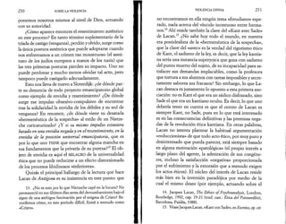 2 3 0 SOBRE LA VIOLENCIA 
ponernos nosotros mismos al nivel de Dios, actuando 
con su autoridad. 
¿Cómo aparece entonces el resentimiento auténtico 
en este proceso? En tanto término suplementario de la 
tríada de castigo (venganza), perdón y olvido, surge como 
la única postura auténtica que puede adoptarse cuando 
nos enfrentamos a un crimen tan monstruoso (el asesi­nato 
de los judíos europeos a manos de los nazis) que 
las tres primeras posturas pierden su impacto. Uno no 
puede perdonar y mucho menos olvidar tal acto, pero 
tampoco puede castigarlo adecuadamente. 
Esto nos lleva de nuevo a Sloterdijk: ¿de dónde par­te 
su denuncia de todo proyecto emancipatorio global 
como ejemplo de envidia y resentimiento? ¿De dónde 
surge ese impulso obsesivo-compulsivo de encontrar 
tras la solidaridad la envidia de los débiles y su sed de 
venganza? En resumen, ¿de dónde viene su desatada 
«hermenéutica de la sospecha» al estilo de un Nietzs­che 
caricaturizado? ¿Y si su mismo impulso estuviera 
basado en una envidia negada y en el resentimiento, en la 
envidia de la posición universal emancipatoria, que es 
por lo que uno TIENE que encontrar alguna mancha en 
sus fundamentos que la privaría de su pureza?13 El ob­jeto 
de envidia es aquí el MILAGRO de la universalidad 
ética que no puede reducirse a un efecto distorsionado 
de los procesos libidinosos «inferiores». 
Quizás el principal hallazgo de la lectura que hace 
Lacan de Antigona es su insistencia en este punto: que 
13. ¿No es esto por lo que Nietzsche cayó en la locura? No 
permaneció en sus últimos días antes del derrumbamiento bajo el 
signo de una ambigua fascinación por el enigma de Cristo? Re­cordemos 
cómo, en este período difícil, firmó a menudo como 
«Cristo». 
VIOLENCIA DIVINA 2 31 
no encontramos en ella ningún tema «freudiano» espe­rado, 
nada acerca del vínculo incestuoso entre herma­nos. 
14 Ahí reside también la clave del «Kant avec Sade» 
de Lacan.15 ¿No sabe hoy todo el mundo, en nuestra 
era postidealista de la «hermenéutica de la sospecha», 
que la clave del «avec» es la verdad del rigorismo ético 
de Kant, el sadismo de la ley, es decir, que la ley kantia­na 
sería una instancia superyoica que goza con sadismo 
del punto muerto del sujeto, de su incapacidad para sa­tisfacer 
sus demandas implacables, como la profesora 
que tortura a sus alumnos con tareas imposibles y secre­tamente 
saborea sus fracasos? Sin embargo, lo que La-can 
destaca es justamente lo opuesto a esta primera aso­ciación: 
no es Kant el que era un sádico disfrazado, sino 
Sade el que era un kantiano oculto. Es decir, lo que uno 
debería tener en cuenta es que el centro de Lacan es 
siempre Kant, no Sade, pues en lo que está interesado 
es en las consecuencias definitivas y las premisas nega­das 
de la revolución ética kantiana. En otras palabras, 
Lacan no intenta plantear la habitual argumentación 
«reduccionista» de que todo acto ético, por muy puro y 
desinteresado que pueda parecer, está siempre basado 
en alguna motivación «patológica» (el propio interés a 
largo plazo del agente, la admiración de sus congéne­res, 
incluso la satisfacción «negativa» proporcionada 
por el sufrimiento y la extorsión que a menudo exigen 
los actos éticos). El núcleo del interés de Lacan reside 
más bien en la inversión paradójica por medio de la 
cual el mismo deseo (por ejemplo, actuando sobre el 
14. Jacques Lacan, The Ethics of Psychoanalysis, Londres, 
Routledge, 1992, cap. 19-21 (trad. cast.: Ética del Psicoanálisis, 
Barcelona, Paidós, 1988). 
15. Véase Jacques Lacan, «Kant con Sade», en Escritos, op. cit. 
 