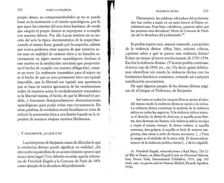 2 3 2 SOBRE LA VIOLENCIA 
propio deseo, no comprometiéndolo) ya no se puede 
basar en la motivación o el interés «patológico», por lo 
que sigue los criterios del acto ético kantiano, de modo 
que «seguir el propio deseo» se superpone a «cumplir 
con nuestro deber». Por ello Lacan invierte en su no­ción 
del acto la típica «hermenéutica de la sospecha»: 
cuando el mismo Kant, guiado por la sospecha, admite 
que nunca podemos estar seguros de que nuestros ac­tos 
sean en realidad de carácter ético y no basados se­cretamente 
en algún motivo «patológico» (incluso si 
este motivo es la satisfacción narcisista que proporcio­na 
el hecho de cumplir con nuestra obligación), come­te 
un error. Lo realmente traumático para el sujeto no 
es el hecho de que un acto puramente ético sea (quizá) 
imposible, que la libertad sea (quizá) una apariencia 
que se basa en nuestra ignorancia de las motivaciones 
reales de nuestros actos; lo verdaderamente traumático 
es la libertad misma, el hecho de que la libertad ES po­sible, 
y buscamos desesperadamente determinaciones 
«patológicas» para poder evitar esta circunstancia. En 
otras palabras, la verdadera teoría freudiana no trata de 
reducir la autonomía ética a una ilusión basada en la re­presión 
de nuestros «bajos» motivos libidinosos. 
‘ ... Y FINALMENTE, ¡LO QUE SÍ ES! 
Los intérpretes de Benjamin tratan de dilucidar lo que 
la «violencia divina» puede significar en realidad. ¿Es 
otro sueño izquierdista de un acontecimiento «puro» que 
nunca tiene lugar? Uno debería recordar aquí la referen­cia 
de Friedrich Engels a la Comuna de París de 1891 
como ejemplo de la dictadura del proletariado: 
VIOLENCIA DIVINA 2 3 3 
Últimamente, las palabras «dictadura del proletaria­do 
» han vuelto a sumir en un santo horror al filisteo so-cialdemócrata. 
Pues bien, caballeros, ¿quieren saber qué 
faz presenta esta dictadura? Miren la Comuna de París: 
¡he ahí la dictadura del proletariado!16 
Se podría repetir esto, mutatis mutandis, a propósito 
de la violencia divina: «Muy bien, señores críticos, 
¿quieren saber a qué se parece esta violencia divina? 
Echen un vistazo al terror revolucionario de 1792-1794. 
Eso fue la violencia divina». (Y la serie podría continuar: 
el terror rojo de 1919, etc., etc.) Es decir, quizá debiéra­mos 
identificar sin miedo la violencia divina con los 
fenómenos históricos existentes, evitando así cualquier 
mistificación oscurantista. 
He aquí algunos pasajes de las densas últimas pági­nas 
de «Critique of Violence», de Benjamin: 
Así como en todos los campos Dios se opone al mito, 
del mismo modo la violencia divina se opone a la mítica. 
La violencia divina constituye la antítesis de la violencia 
mítica en todos los aspectos. Si la violencia mítica instau­ra 
el derecho, la divina lo destruye; si aquélla pone lími­tes, 
ésta destruye sin límites; si la violencia mítica inculpa 
y expía al mismo tiempo, la divina redime; si aquélla 
amenaza, ésta golpea; si aquélla es letal de manera san­grienta, 
ésta viene a serlo de forma incruenta. [...] Pues 
la sangre es el símbolo de la mera vida. El desencadena­miento 
de la violencia jurídica deriva [...] de la culpabili- 
16. Friedrich Engels, «Introduction» a Karl Marx, The Ci­vil 
War in France, en Marx/Engels/Lenin on Historical Materia­lism, 
Nueva York, International Publishers, 1974, pág. 242 
(trad. cast.: La guerra civil en Francia, Madrid, Ricardo Aguilera, 
1976). 
 