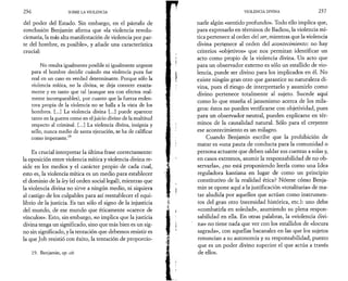 2 3 6 SOBRE LA VIOLENCIA 
del poder del Estado. Sin embargo, en el párrafo de 
conclusión Benjamin afirma que «la violencia revolu­cionaria, 
la más alta manifestación de violencia por par­te 
del hombre, es posible», y añade una característica 
crucial: 
No resulta igualmente posible ni igualmente urgente 
para el hombre decidir cuándo esa violencia pura fue 
real en un caso en verdad determinante. Porque sólo la 
violencia mítica, no la divina, se deja conocer exacta­mente 
y en tanto que tal (aunque sea con efectos real­mente 
incomparables), por cuanto que la fuerza reden­tora 
propia de la violencia no se halla a la vista de los 
hombres. [...] La violencia divina [...] puede aparecer 
tanto en la guerra como en el juicio divino de la multitud 
respecto al criminal. [...] La violencia divina, insignia y 
sello, nunca medio de santa ejecución, se ha de calificar 
como imperante.19 
Es crucial interpretar la última frase correctamente: 
la oposición entre violencia mítica y violencia divina re­side 
en los medios y el carácter propio de cada cual, 
esto es, la violencia mítica es un medio para establecer 
el dominio de la ley (el orden social legal), mientras que 
la violencia divina no sirve a ningún medio, ni siquiera 
al castigo de los culpables para así reestablecer el equi­librio 
de la justicia. Es tan sólo el signo de la injusticia 
del mundo, de ese mundo que éticamente «carece de 
vínculos». Esto, sin embargo, no implica que la justicia 
divina tenga un significado, sino que más bien es un sig­no 
sin significado, y la tentación que debemos resistir es 
la que Job resistió con éxito, la tentación de proporcio­19. 
Benjamin, op. cit. 
VIOLENCIA DIVINA 2 3 7 
narle algún «sentido profundo». Todo ello implica que, 
para expresarlo en términos de Badiou, la violencia mí­tica 
pertenece al orden del ser, mientras que la violencia 
divina pertenece al orden del acontecimiento: no hay 
criterios «objetivos» que nos permitan identificar un 
acto como propio de la violencia divina. Un acto que 
para un observador externo es sólo un estallido de vio­lencia, 
puede ser divino para los implicados en él. No 
existe ningún gran otro que garantice su naturaleza di­vina, 
pues el riesgo de interpretarlo y asumirlo como 
divino pertenece totalmente al sujeto. Sucede aquí 
como lo que enseña el jansenismo acerca de los mila­gros: 
éstos no pueden verificarse con objetividad, pues 
para un observador neutral, pueden explicarse en tér­minos 
de la causalidad natural. Sólo para el creyente 
ese acontecimiento es un milagro. 
Cuando Benjamin escribe que la prohibición de 
matar es «una pauta de conducta para la comunidad o 
persona actuante que deben saldar sus cuentas a solas y, 
en casos extremos, asumir la responsabilidad de no ob­servarla 
», ¿no está proponiendo leerla como una Idea 
reguladora kantiana en lugar de como un principio 
constitutivo de la realidad ética? Nótese cómo Benja­min 
se opone aquí a la justificación «totalitaria» de ma­tar 
aludida por aquellos que actúan como instrumen­tos 
del gran otro (necesidad histórica, etc.): uno debe 
«combatirla en soledad», asumiendo su plena respon­sabilidad 
en ella. En otras palabras, la «violencia divi­na 
» no tiene nada que ver con los estallidos de «locura 
sagrada», con aquellas bacanales en las que los sujetos 
renuncian a su autonomía y su responsabilidad, puesto 
que es un poder divino superior el que actúa a través 
de ellos. 
 