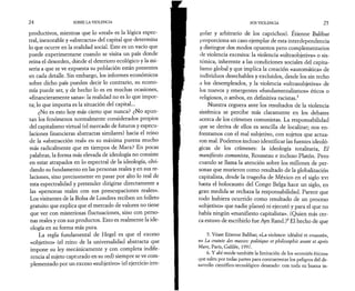 24 SOBRE LA VIOLENCIA 
productivos, mientras que lo «real» es la lógica espec­tral, 
inexorable y «abstracta» del capital que determina 
lo que ocurre en la realidad social. Este es un vacío que 
puede experimentarse cuando se visita un país donde 
reina el desorden, donde el deterioro ecológico y la mi­seria 
a que se ve expuesta su población están presentes 
en cada detalle. Sin embargo, los informes económicos 
sobre dicho país pueden decir lo contrario, su econo­mía 
puede ser, y de hecho lo es en muchas ocasiones, 
«financieramente sana»: la realidad no es lo que impor­ta; 
lo que importa es la situación del capital... 
¿No es esto hoy más cierto que nunca? ¿No apun­tan 
los fenómenos normalmente considerados propios 
del capitalismo virtual (el mercado de futuros y especu­laciones 
financieras abstractas similares) hacia el reino 
de la «abstracción real» en su máxima pureza mucho 
más radicalmente que en tiempos de Marx? En pocas 
palabras, la forma más elevada de ideología no consiste 
en estar atrapados en lo espectral de la ideología, olvi­dando 
su fundamento en las personas reales y en sus re­laciones, 
sino precisamente en pasar por alto lo real de 
esta espectralidad y pretender dirigirse directamente a 
las «personas reales con sus preocupaciones reales». 
Los visitantes de la Bolsa de Londres reciben un folleto 
gratuito que explica que el mercado de valores no tiene 
que ver con misteriosas fluctuaciones, sino con perso­nas 
reales y con sus productos. Esto es realmente la ide­ología 
en su forma más pura. 
La regla fundamental de Hegel es que el exceso 
«objetivo» (el reino de la universalidad abstracta que 
impone su ley mecánicamente y con completa indife­rencia 
al sujeto capturado en su red) siempre se ve com­plementado 
por un exceso «subjetivo» (el ejercicio irre- 
SOS VIOLENCIA 25 
pillar y arbitrario de los caprichos). Étienne Balibar 
proporciona un caso ejemplar de esta interdependencia 
y distingue dos modos opuestos pero complementarios 
tle violencia excesiva: la violencia «ultraobjetiva» o sis­témica, 
inherente a las condiciones sociales del capita­lismo 
global y que implica la creación «automática» de 
individuos desechables y excluidos, desde los sin techo 
a los desempleados, y la violencia «ultrasubjetiva» de 
los nuevos y emergentes «fundamentalismos» éticos o 
religiosos, o ambos, en definitiva racistas.5 
Nuestra ceguera ante los resultados de la violencia 
sistémica se percibe más claramente en los debates 
acerca de los crímenes comunistas. La responsabilidad 
que se deriva de ellos es sencilla de localizar; nos en­frentamos 
con el mal subjetivo, con sujetos que actua­ron 
mal. Podemos incluso identificar las fuentes ideoló­gicas 
de los crímenes: la ideología totalitaria, El 
manifiesto comunista, Rousseau e incluso Platón. Pero 
cuando se llama la atención sobre los millones de per­sonas 
que murieron como resultado de la globalización 
capitalista, desde la tragedia de México en el siglo xvi 
hasta el holocausto del Congo Belga hace un siglo, en 
gran medida se rechaza la responsabilidad. Parece que 
todo hubiera ocurrido como resultado de un proceso 
«objetivo» que nadie planeó ni ejecutó y para el que no 
había ningún «manifiesto capitalista». (Quien más cer­ca 
estuvo de escribirlo fue Ayn Rand.)6 El hecho de que 
5. Véase Etienne Balibar, «La violence: idéalité et cruauté», 
en La crainte des masses: politique et philosophie avant et après 
Marx, Paris, Galilée, 1997. 
6. Y ahí reside también la limitación de los «comités éticos» 
que salen por todas partes para contrarrestar los peligros del de­sarrollo 
científico-tecnológico desatado: con toda su buena in- 
 
