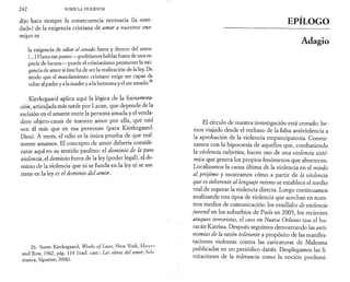 2 4 2 SOBRE LA VIOLENCIA 
dijo hace tiempo: la consecuencia necesaria (la «ver­dad 
») de la exigencia cristiana de amar a nuestros ene­migos 
es 
la exigencia de odiar al amado fuera y dentro del amor. 
[...] Hasta ese punto —podríamos hablar hasta de una es­pecie 
de locura— puede el cristianismo promover la exi­gencia 
de amor si éste ha de ser la realización de la ley. De 
modo que el mandamiento cristiano exige ser capaz de 
odiar al padre y a la madre y a la hermana y el ser amado.26 
Kierkegaard aplica aquí la lógica de la hainamora-ción, 
articulada más tarde por Lacan, que depende de la 
escisión en el amante entre la persona amada y el verda­dero 
objeto-causa de nuestro amor por ella, que está 
«en él más que en esa persona» (para Kierkegaard: 
Dios). A veces, el odio es la única prueba de que real­mente 
amamos. El concepto de amor debería conside 
rarse aquí en su sentido paulino: el dominio de la pura 
violencia, el dominio fuera de la ley (poder legal), el do-minio 
de la violencia que ni se funda en la ley ni se sos 
tiene en la ley es el dominio del amor. 
26. Soren Kierkegaard, Works o/Love, New York, Harpa 
and Row, 1962, pág. 114 (trad. cast.: Las obras del amor, Sulii 
manca, Sígueme, 2006). 
EPÍLOGO 
Adagio 
El círculo de nuestra investigación está cerrado: he­mos 
viajado desde el rechazo de la falsa antiviolencia a 
la aprobación de la violencia empancipatoria. Comen­zamos 
con la hipocresía de aquellos que, combatiendo 
la violencia subjetiva, hacen uso de una violencia sisté­mica 
que genera los propios fenómenos que aborrecen. 
Localizamos la causa última de la violencia en el miedo 
al prójimo y mostramos cómo a partir de la violencia 
que es inherente al lenguaje mismo se establece el medio 
real de superar la violencia directa. Luego continuamos 
analizando tres tipos de violencia que acechan en nues­tros 
medios de comunicación: los estallidos de violencia 
juvenil en los suburbios de París en 2005, los recientes 
ataques terroristas, el caos en Nueva Orleans tras el hu­racán 
Katrina. Después seguimos demostrando las anti­nomias 
de la razón tolerante a propósito de las manifes­taciones 
violentas contra las caricaturas de Mahoma 
publicadas en un periódico danés. Desplegamos las li­mitaciones 
de la tolerancia como la noción predomi- 
 