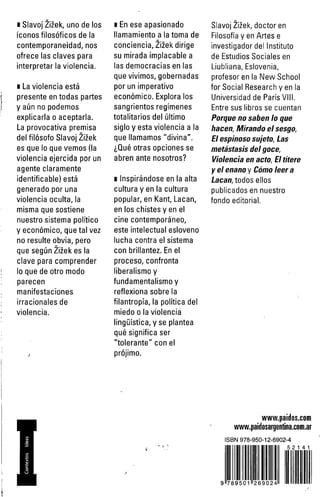 ■ Slavoj Zizek, uno de los 
iconos filosóficos de la 
contemporaneidad, nos 
ofrece las claves para 
interpretar la violencia. 
i La violencia está 
presente en todas partes 
y aún no podemos 
explicarla o aceptarla. 
La provocativa premisa 
del filósofo Slavoj Zizek 
es que lo que vemos (la 
violencia ejercida por un 
agente claramente 
identificable) está 
generado por una 
violencia oculta, la 
misma que sostiene 
nuestro sistema político 
y económico, que tal vez 
no resulte obvia, pero 
que según Zizek es la 
clave para comprender 
lo que de otro modo 
parecen 
manifestaciones 
irracionales de 
violencia. 
j 
i En ese apasionado 
llamamiento a la toma de 
conciencia, Zizek dirige 
su mirada implacable a 
las democracias en las 
que vivimos, gobernadas 
por un imperativo 
económico. Explora los 
sangrientos regímenes 
totalitarios del último 
siglo y esta violencia a la 
que llamamos "divina". 
¿Qué otras opciones se 
abren ante nosotros? 
i Inspirándose en la alta 
cultura y en la cultura 
popular, en Kant, Lacan, 
en los chistes y en el 
cine contemporáneo, 
este intelectual esloveno 
lucha contra el sistema 
con brillantez. En el 
proceso, confronta 
liberalismo y 
fundamentalismo y 
reflexiona sobre la 
filantropía, la política del 
miedo o la violenciá 
lingüística, y se plantea 
qué significa ser 
"tolerante" con el 
prójimo. 
Slavoj Zizek, doctor en 
Filosofía y en Artes e 
investigador del Instituto 
de Estudios Sociales en 
Liubliana, Eslovenia, 
profesor en la New School 
for Social Research y en la 
Universidad de París VIII. 
Entre sus libros se cuentan 
Porque no saben lo que 
hacen, Mirando el sesgo, 
El espinoso sujeto, Las 
metástasis del goce, 
Violencia en acto, El títere 
y el enano y Cómo leer a 
Lacan, todos ellos 
publicados en nuestro 
fondo editorial. 
www.paidos.com 
www.paidosargentina.com.ar 
ISBN 978-950-12-6902-4 
5 2 1 4 1 
9 789501 26 90 24 
