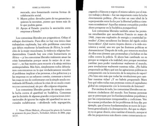 30 SOBRE LA VIOLENCIA 
mercado, sino fomentando nuevas formas de 
colaboración social. 
9. Muere pobre: devuelve parte de tus ganancias a 
quienes la necesitan, puesto que tienes más de 
lo que podrás gastar. 
10. Apoya al Estado: practica la asociación entre 
empresas y Estado.7 
Los comunistas liberales son pragmáticos. Odian el 
enfoque doctrinario. Para ellos no hay una única clase 
trabajadora explotada, hay sólo problemas concretos 
que deben resolverse: la hambruna de África, la condi­ción 
de la mujer musulmana, la violencia religiosa fun-damentalista. 
Cuando hay una crisis humanitaria en 
África —¡y los comunistas liberales realmente aman las 
crisis humanitarias porque sacan lo mejor de sí mis­mos!—, 
no hay motivo para recurrir a la añeja retórica 
antiimperialista. Más bien, simplemente todos debería­mos 
concentrarnos en lo que verdaderamente resuelve 
el problema: implicar a las personas, a los gobiernos y a 
las empresas en un esfuerzo común; comenzar a mover 
las cosas en vez de conformarse con la simple ayuda cen­tralizada 
del Estado; enfocar la crisis de un modo creati­vo 
y no convencional, sin por ello colgarse etiquetas. 
Los comunistas liberales gustan de ejemplos como 
la lucha contra el apartheid en Sudáfrica. Comentan 
que la decisión de algunas grandes corporaciones inter­nacionales 
de ignorar las reglas del apartheid en sus su­cursales 
sudafricanas —aboliendo toda segregación, 
7. Véase Olivier Malnuit, «Pourquoi les géants du business 
se prennent-ils pour Jésus?», Technikart, febrero de 2006, págs. 
32-37. 
SOS VIOLENCIA 31 
pagando a blancos y negros el mismo salario por el mis­ino 
trabajo y demás— fue tan importante como la lucha 
directamente política. ¿No es éste un caso ideal de la 
superposición entre lucha por la libertad política e inte­reses 
económicos? Aquellas mismas compañías pueden 
ahora prosperar en la Sudáfrica postapartheid. 
Los comunistas liberales también aman las protes­tas 
estudiantiles que sacudieron Francia en mayo de 
1968; ¡vaya una explosión de energía y creatividad ju­veniles! 
¡Cómo sacudieron los límites del rígido orden 
burocrático! ¡Qué nuevo ímpetu dieron a la vida eco­nómica 
y social, una vez que las ilusiones políticas se 
desvanecieron! Después de todo, por entonces muchos 
de ellos eran jóvenes que protestaban y luchaban en las 
calles contra la policía. Si ahora han cambiado no es 
porque se resignen a la realidad, sino porque necesitan 
cambiar para poder transformar realmente el mundo, 
para revolucionar realmente nuestras vidas. ¿No había 
preguntado ya Marx qué son las agitaciones políticas en 
comparación con la invención de la máquina de vapor? 
¿No hizo esto más que todas las revoluciones por cam­biar 
nuestras vidas? ¿Y no habría preguntado Marx 
hoy qué valen todas esas protestas contra el capitalismo 
global en comparación con la invención de Internet? 
Por encima de todo, los comunistas liberales son au­ténticos 
ciudadanos del mundo. Son buenas personas 
que se preocupan por los fundamentalistas populistas y 
por las-corporaciones irresponsables y codiciosas. Ven 
las «causas profundas» de los problemas de hoy día: por 
ejemplo, que el terror fundamentalista se nutre de la po­breza 
generalizada y la desesperación. Así que su objeti­vo 
no es ganar dinero, sino cambiar el mundo, aunque si 
ello les proporciona más dinero como consecuencia co- 
 