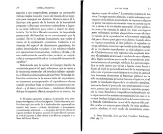 34 SOBRE LA VIOLENCIA 
fagocita a sus competidores, persigue un monopolio 
virtual, emplea todos los trucos del mundo de los nego­cios 
para conseguir sus objetivos. Mientras tanto, el fi­lántropo 
más grande de la historia de la humanidad 
pregunta: «¿Para que sirve tener ordenadores si la gen­te 
no tiene suficiente para comer y muere de disen­tería? 
». En la ética liberal-comunista, la despiadada 
persecución del beneficio se ve contrarrestada por la 
caridad. Tal es la máscara humanitaria que oculta el 
rostro de la explotación económica. Cediendo a un 
chantaje del superyó de dimensiones gigantescas, los 
países desarrollados «ayudan» a los subdesarrollados 
con aportaciones humanitarias, créditos y demás, y de 
este modo evitan la cuestión clave, es decir, su compli­cidad 
y corresponsabilidad en la miserable situación de 
aquéllos.8 
Relacionada con la noción de Georges Bataille de 
«economía general del gasto soberano», que se opone a 
la «economía reservada» del beneficio infinito capitalis­ta, 
el filósofo posthumanista alemán Peter Sloterdijk de­linea 
los contornos de la autoescisión del capitalismo, 
su inmanente autosuperación: el capitalismo culmina 
cuando «produce fuera de sí mismo su opuesto más ra­dical 
—y el único provechoso— , totalmente diferente 
del que la izquierda clásica, atrapada en su miseria, fue 
8. El mismo argumento se aplica a la oposición entre el en­foque 
«inteligente» y el «no inteligente». Deslocalizar es la pala­bra 
clave aquí: por medio de la deslocalización exportas el (ne­cesario) 
lado oscuro —trabajo disciplinado y jerarquizado, 
contaminación ambiental...— a los países del Tercer Mundo (o 
lugares invisibles del primer mundo). El sueño liberal-comunis-ta 
es el de exportar la clase obrera a las fábricas, maquilas o ta­lleres 
del Tercer Mundo. 
SOS VIOLENCIA 3 5 
siquiera capaz de soñar».9 La mención positiva de An­drew 
Carnegie muestra el modo: el gesto soberano auto-negador 
de la infinita acumulación de riqueza es el gesto 
de gastar esa riqueza en cosas sin tener en cuenta su pre­cio 
y ajenas a la circulación mercantil: el bien público, 
las artes y las ciencias, la salud, etc. Este concluyente 
gesto «soberano» permite al capitalista romper el círcu­lo 
vicioso de la reproducción infinitamente ampliada, 
del ganar dinero para ganar más dinero. Cuando dona 
su riqueza acumulada al bien público, el capitalista se 
niega a sí mismo como mera personificación del capital y 
de su circulación reproductiva: su vida adquiere senti­do. 
El objetivo ya no es la reproducción ampliada. Ade­más 
el capitalista alcanza así el cambio de eros a thymos, 
de la lógica «erótica» perversa de la acumulación al re­conocimiento 
y el prestigio públicos. Lo que esto signi­fica 
es nada menos que elevar a figuras como Soros o 
Gates al nivel de personificaciones de la autonegación 
inherente al proceso capitalista en sí: su obra de caridad 
(sus inmensas donaciones al bienestar público) no es 
sólo una idiosincrasia personal. Sincera o hipócrita, es el 
punto de conclusión lógico de la circulación capitalista, 
necesario desde el punto de vista estrictamente econó­mico, 
puesto que permite al sistema capitalista pospo­ner 
su crisis. Restablece el equilibrio (redistribución de 
la riqueza entre los auténticos necesitados) sin caer en la 
trampa fatídica: la lógica destructiva del resentimiento y 
la forzada redistribución estatal de la riqueza sólo pue­den 
acabar en miseria generalizada. Se evita también, 
podría añadirse, el otro modo de reestablecer cierto 
9. Peter Sloterdijk, Zorn und Zeit, Frankfurt, Suhrkamp, 
2006, pág. 55. 
 