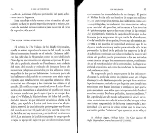 S< >URH LA VIOLENCIA 
< t |iiilil>i ¡o y al lunar el thymos por medio del gasto sobe­rano: 
esto es, la guerra. 
Esta paradoja señala nuestra triste situación: el capi­talismo 
de hoy no puede reproducirse por sí mismo, ne­cesita 
la caridad extraeconómica para sostener el ciclo 
de reproducción social. 
U N A ALDEA LIBERAL-COMUNISTA 
El mérito de The Village, de M. Night Shyamalan, 
reside en cómo reproduce la esencia del modo de vida 
liberal-comunista basado en el miedo. Quienes califi­can 
las películas de Shyamalan como lo peor del kitsch 
New Age se encontrarán con algunas sorpresas. El pue­blo 
de la película, situado en Pensilvania, está aislado 
del resto del mundo y rodeado de bosques llenos de 
monstruos peligrosos conocidos por los aldeanos como 
«aquellos de los que no hablamos». La mayor parte de 
los habitantes del pueblo se contentan con vivir según 
el pacto que establecieron con aquellas criaturas: ellos 
no entran en el bosque y las criaturas no entran en el 
pueblo. El conflicto surge cuando el joven Lucius Hunt 
incita a los monstruos a abandonar el pueblo en busca 
de nuevas medicinas, por lo que el pacto se rompe. Lu­cius 
e Ivy Walker, la hija invidente del líder del pueblo, 
deciden casarse, lo que enfurece de celos al idiota de la 
aldea, que apuñala a Lucius casi hasta matarlo, deján­dolo 
a merced de una infección que requiere medicinas 
del mundo exterior. El padre de Ivy le cuenta el secreto 
de la aldea: no hay monstruos, y en realidad no viven en 
1897. Los ancianos de la aldea son parte de un grupo de 
terapia de apoyo del siglo xx que decidieron abandonar 
s o s VIOLENCIA 37 
* meramente las comodidades de su tiempo. El padre 
■ I·· Walker había sido un hombre de negocios millona- 
I ii », usi que compraron tierras, las calificaron como «re- 
M i va protegida», las rodearon con una enorme valla y 
i 11111 cantidad de guardias, sobornaron a funcionarios 
< Irl gobierno para apartar las rutas aéreas de la comuni- 
• l.u I y urdieron la historia de «aquellos de los que no ha­blamos 
» para asegurarse de que nadie la abandonase. 
( !on la bendición de su padre, Ivy escapa al exterior, en- 
■ nentra a un guardia de seguridad amistoso que le da 
.il/ţunos medicamentos y vuelve para salvar la vida de su 
prometido. Al final de la película los mayores de la al­dea 
deciden continuar sus vidas recluidas: la muerte del 
idiota del pueblo puede presentarse a los no iniciados 
como prueba de que los monstruos existen, confirman-i 
lo así el mito fundador de la comunidad. La lógica sa­crificial 
se reafirma así como la condición de la comuni­dad, 
su lazo secreto. 
No sorprende que la mayor parte de los críticos re­chazaran 
la película como un pésimo caso de refugio 
ideológico: «Es fácil comprender por qué le atrae situar 
la película en un período en que la gente proclamaba sus 
emociones con frases intensas y sentidas o por qué le 
gusta construir una aldea que es impenetrable desde el 
mundo exterior. No hace películas, hace escondites».10 
En la película late de modo subyacente el deseo de re­crear 
un universo cerrado de autenticidad en que la ino­cencia 
está resguardada de la fuerza corrosiva de la mo­dernidad: 
«Es acerca de cómo evitar que tu inocencia 
sea herida por las “criaturas” que aparecen en tu vida; el 
10. Michael Agger, «Village Idiot: The Case against M. 
Night Shyamalan», www.slate.com/id/ 2104567. 
 