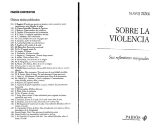 PAIDÓS CONTEXTOS 
Últimos títulos publicados: 
111. J. Baggini, El cerdo que quería ser jamón y otros noventa y nueve 
experimentos para filósofos de salón 
112. A. Comte-Sponville, L'ànima de l’ateisme 
113. J. Redorta, Cómo analizar los conflictos 
114. S. Cardús, El desconcierto de la educación 
115. R.-P. Droit, La religión explicada a mi hija 
116. R. C. Solomon, Ètica emocional 
117. M. Cruz, Siempre me sacan en página par 
118. A. Einstein, Sobre el humanismo 
119. A. Comte-Sponville, La vida humana 
120. T. Eagleton, El sentido de la vida 
121. M. Motterlini, Economía emocional 
122. D. Fo, El mundo según Fo 
123. N. Angier, El Canon 
124. P. Zimbardo, El efecto Lucifer 
125. J. Baggini y J. Stangroom, ¿Pienso luego existo? 
126. P. Abreu, Cómo volverse loco 
128. B. Ehrenreich, Una historia de la alegría 
129. M.-F. Hirigoyen, Las nuevas soledades 
130. E. Morin y N. Hulot, Año I de la era ecológica 
131. D. Levy, Amor y sexo con robots 
132. T. Nield, Supercontinente. La increíble historia de la vida en nuestro 
planeta 
133. M. Hanlon, Diez preguntas. Una guía para la perplejidad científica 
134. W. B. Irvine, Sobre el deseo. Por qué queremos lo que queremos 
135. J. Lloyd y J. Mitchinson, El pequeño gran libro de la ignorancia 
136. M. Onfray y G. Vattimo, ¿Ateos o creyentes? Conversaciones 
sobre filosofía, política, ética y ciencia 
137. P Khanna, El segundo mundo 
138. T. Todorov, El jardín imperfecto. Luces y sombras del pensamiento 
humanista 
139. J. McConnachie, El libro del amor 
141. S. Zizek, Sobre la violencia 
142. D. Fo, El amor y la risa 
143. T. Puig, Marca ciudad. Cómo rediseñarla para asegurar un futuro 
espléndido para todos 
144. Z. Bauman, El arte de la vida. De la vida como obra de arte 
145. Z. Bauman, Lari de la vida. De la vida com a obra d’art 
146. J. M. Esquirol, El respirar de los días. Una reflexión filosófica sobre el 
tiempo y la vida 
147. E. Cantarella, El beso de Eros. Una introducción a los dioses y héroes 
mitológicos de la Antigüedad 
148. Ramón Bayés, Vivir. Una guía para la jubilación activa 
149. Genis Guedj, Las matemáticas explicadas a mi hija 
150. J. M. Esquirol, El respirar deis dies. Una reflexió filosòfica sobre el 
temps i la vida 
SLAVOJ 2i2e K 
SO B R E L A 
V IO L E N C IA 
Seis reflexiones marginales 
PAIDÓS d Buenos Aires · Barcelona · México N | 
 